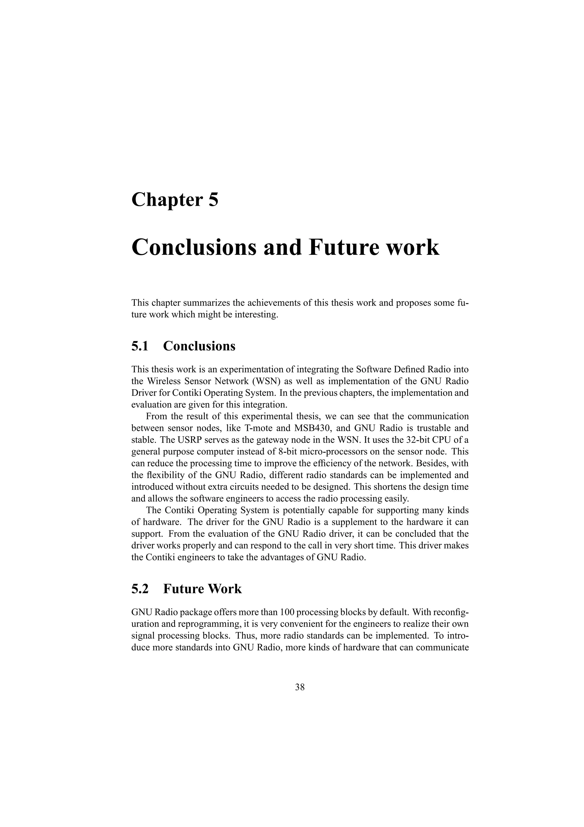 Chapter 5

Conclusions and Future work

This chapter summarizes the achievements of this thesis work and proposes some fu-
ture work which might be interesting.


5.1 Conclusions
This thesis work is an experimentation of integrating the Software Deﬁned Radio into
the Wireless Sensor Network (WSN) as well as implementation of the GNU Radio
Driver for Contiki Operating System. In the previous chapters, the implementation and
evaluation are given for this integration.
    From the result of this experimental thesis, we can see that the communication
between sensor nodes, like T-mote and MSB430, and GNU Radio is trustable and
stable. The USRP serves as the gateway node in the WSN. It uses the 32-bit CPU of a
general purpose computer instead of 8-bit micro-processors on the sensor node. This
can reduce the processing time to improve the efﬁciency of the network. Besides, with
the ﬂexibility of the GNU Radio, different radio standards can be implemented and
introduced without extra circuits needed to be designed. This shortens the design time
and allows the software engineers to access the radio processing easily.
    The Contiki Operating System is potentially capable for supporting many kinds
of hardware. The driver for the GNU Radio is a supplement to the hardware it can
support. From the evaluation of the GNU Radio driver, it can be concluded that the
driver works properly and can respond to the call in very short time. This driver makes
the Contiki engineers to take the advantages of GNU Radio.


5.2 Future Work
GNU Radio package offers more than 100 processing blocks by default. With reconﬁg-
uration and reprogramming, it is very convenient for the engineers to realize their own
signal processing blocks. Thus, more radio standards can be implemented. To intro-
duce more standards into GNU Radio, more kinds of hardware that can communicate



                                          38
 