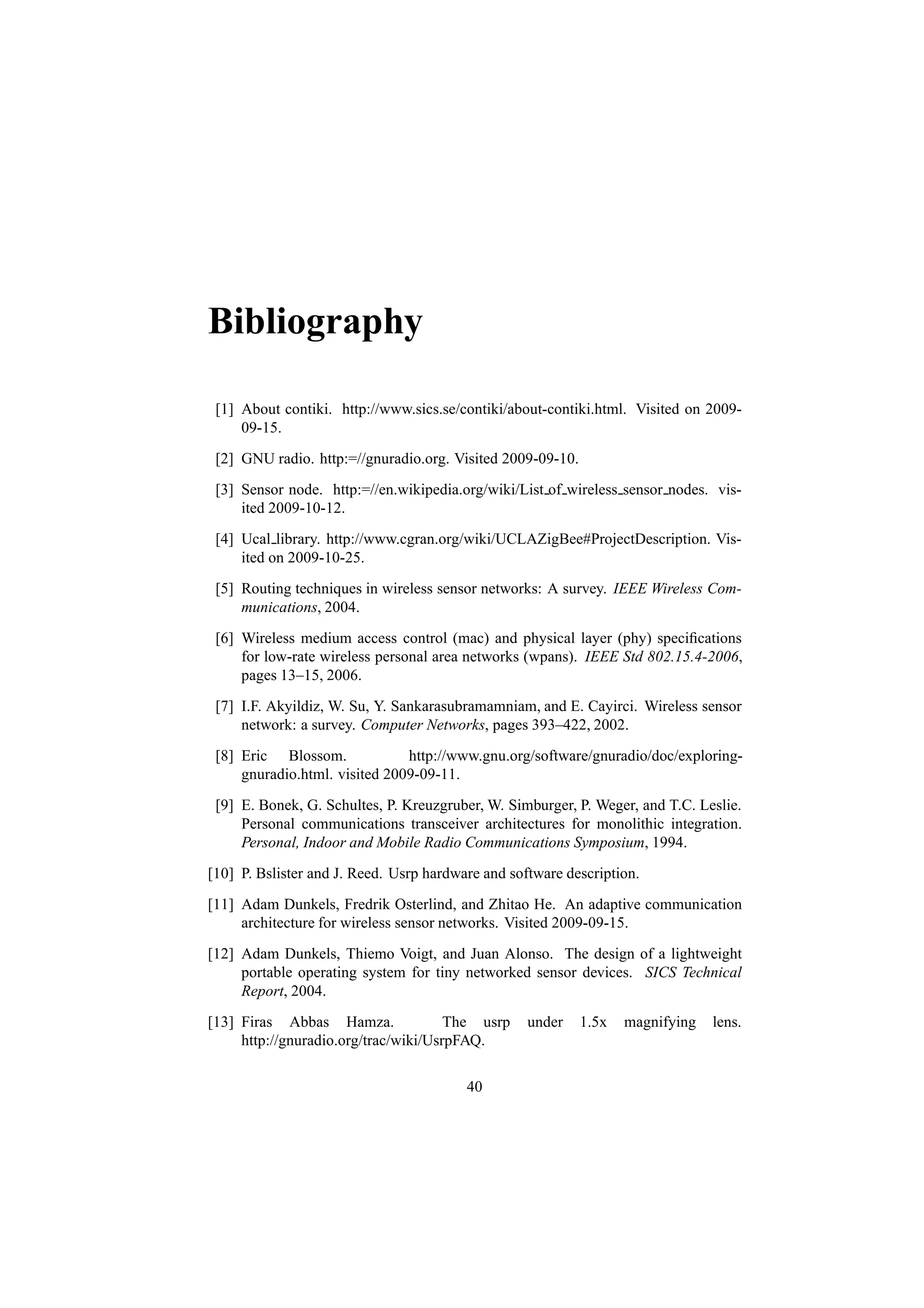 Bibliography

 [1] About contiki. http://www.sics.se/contiki/about-contiki.html. Visited on 2009-
     09-15.
 [2] GNU radio. http:=//gnuradio.org. Visited 2009-09-10.
 [3] Sensor node. http:=//en.wikipedia.org/wiki/List of wireless sensor nodes. vis-
     ited 2009-10-12.
 [4] Ucal library. http://www.cgran.org/wiki/UCLAZigBee#ProjectDescription. Vis-
     ited on 2009-10-25.
 [5] Routing techniques in wireless sensor networks: A survey. IEEE Wireless Com-
     munications, 2004.
 [6] Wireless medium access control (mac) and physical layer (phy) speciﬁcations
     for low-rate wireless personal area networks (wpans). IEEE Std 802.15.4-2006,
     pages 13–15, 2006.
 [7] I.F. Akyildiz, W. Su, Y. Sankarasubramamniam, and E. Cayirci. Wireless sensor
     network: a survey. Computer Networks, pages 393–422, 2002.
 [8] Eric Blossom.             http://www.gnu.org/software/gnuradio/doc/exploring-
     gnuradio.html. visited 2009-09-11.
 [9] E. Bonek, G. Schultes, P. Kreuzgruber, W. Simburger, P. Weger, and T.C. Leslie.
     Personal communications transceiver architectures for monolithic integration.
     Personal, Indoor and Mobile Radio Communications Symposium, 1994.
[10] P. Bslister and J. Reed. Usrp hardware and software description.
[11] Adam Dunkels, Fredrik Osterlind, and Zhitao He. An adaptive communication
     architecture for wireless sensor networks. Visited 2009-09-15.
[12] Adam Dunkels, Thiemo Voigt, and Juan Alonso. The design of a lightweight
     portable operating system for tiny networked sensor devices. SICS Technical
     Report, 2004.
[13] Firas Abbas Hamza.               The usrp     under    1.5x   magnifying   lens.
     http://gnuradio.org/trac/wiki/UsrpFAQ.

                                         40
 