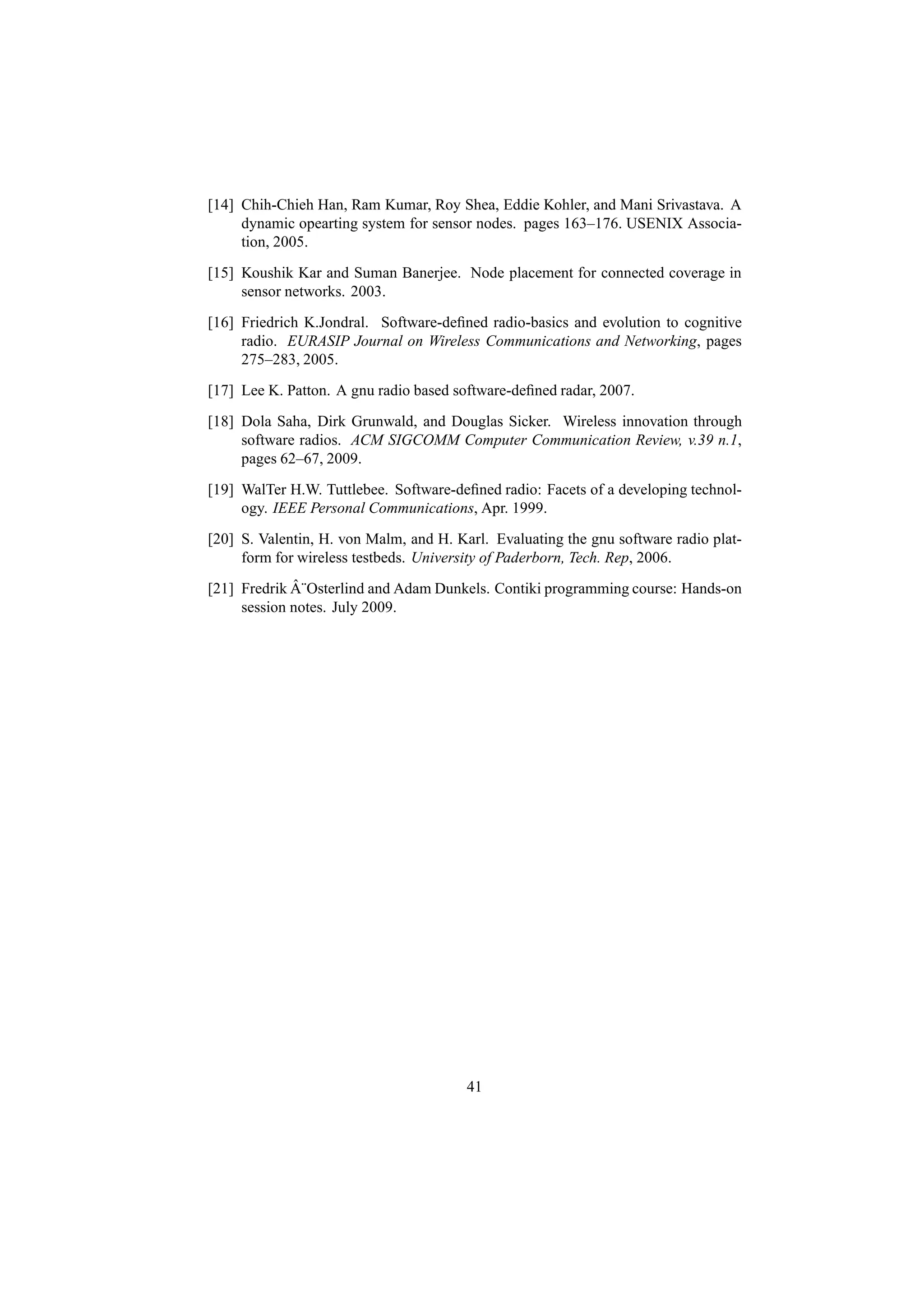 [14] Chih-Chieh Han, Ram Kumar, Roy Shea, Eddie Kohler, and Mani Srivastava. A
     dynamic opearting system for sensor nodes. pages 163–176. USENIX Associa-
     tion, 2005.
[15] Koushik Kar and Suman Banerjee. Node placement for connected coverage in
     sensor networks. 2003.
[16] Friedrich K.Jondral. Software-deﬁned radio-basics and evolution to cognitive
     radio. EURASIP Journal on Wireless Communications and Networking, pages
     275–283, 2005.
[17] Lee K. Patton. A gnu radio based software-deﬁned radar, 2007.
[18] Dola Saha, Dirk Grunwald, and Douglas Sicker. Wireless innovation through
     software radios. ACM SIGCOMM Computer Communication Review, v.39 n.1,
     pages 62–67, 2009.
[19] WalTer H.W. Tuttlebee. Software-deﬁned radio: Facets of a developing technol-
     ogy. IEEE Personal Communications, Apr. 1999.
[20] S. Valentin, H. von Malm, and H. Karl. Evaluating the gnu software radio plat-
     form for wireless testbeds. University of Paderborn, Tech. Rep, 2006.
             ˆ
[21] Fredrik A¨Osterlind and Adam Dunkels. Contiki programming course: Hands-on
     session notes. July 2009.




                                        41
 