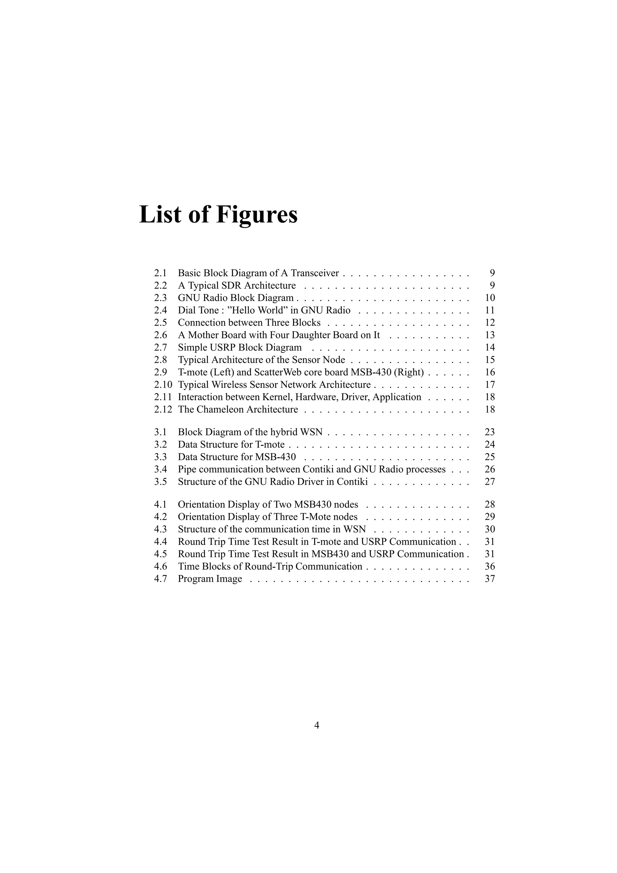 List of Figures

 2.1    Basic Block Diagram of A Transceiver . . . . . . . . . . .    .   .   .   .   .   .    9
 2.2    A Typical SDR Architecture . . . . . . . . . . . . . . . .    .   .   .   .   .   .    9
 2.3    GNU Radio Block Diagram . . . . . . . . . . . . . . . . .     .   .   .   .   .   .   10
 2.4    Dial Tone : ”Hello World” in GNU Radio . . . . . . . . .      .   .   .   .   .   .   11
 2.5    Connection between Three Blocks . . . . . . . . . . . . .     .   .   .   .   .   .   12
 2.6    A Mother Board with Four Daughter Board on It . . . . .       .   .   .   .   .   .   13
 2.7    Simple USRP Block Diagram . . . . . . . . . . . . . . .       .   .   .   .   .   .   14
 2.8    Typical Architecture of the Sensor Node . . . . . . . . . .   .   .   .   .   .   .   15
 2.9    T-mote (Left) and ScatterWeb core board MSB-430 (Right)       .   .   .   .   .   .   16
 2.10   Typical Wireless Sensor Network Architecture . . . . . . .    .   .   .   .   .   .   17
 2.11   Interaction between Kernel, Hardware, Driver, Application     .   .   .   .   .   .   18
 2.12   The Chameleon Architecture . . . . . . . . . . . . . . . .    .   .   .   .   .   .   18

 3.1    Block Diagram of the hybrid WSN . . . . . . . . . . . . . . . .           .   .   .   23
 3.2    Data Structure for T-mote . . . . . . . . . . . . . . . . . . . . .       .   .   .   24
 3.3    Data Structure for MSB-430 . . . . . . . . . . . . . . . . . . .          .   .   .   25
 3.4    Pipe communication between Contiki and GNU Radio processes                .   .   .   26
 3.5    Structure of the GNU Radio Driver in Contiki . . . . . . . . . .          .   .   .   27

 4.1    Orientation Display of Two MSB430 nodes . . . . . . . . . . . . . .                   28
 4.2    Orientation Display of Three T-Mote nodes . . . . . . . . . . . . . .                 29
 4.3    Structure of the communication time in WSN . . . . . . . . . . . . .                  30
 4.4    Round Trip Time Test Result in T-mote and USRP Communication . .                      31
 4.5    Round Trip Time Test Result in MSB430 and USRP Communication .                        31
 4.6    Time Blocks of Round-Trip Communication . . . . . . . . . . . . . .                   36
 4.7    Program Image . . . . . . . . . . . . . . . . . . . . . . . . . . . . .               37




                                          4
 