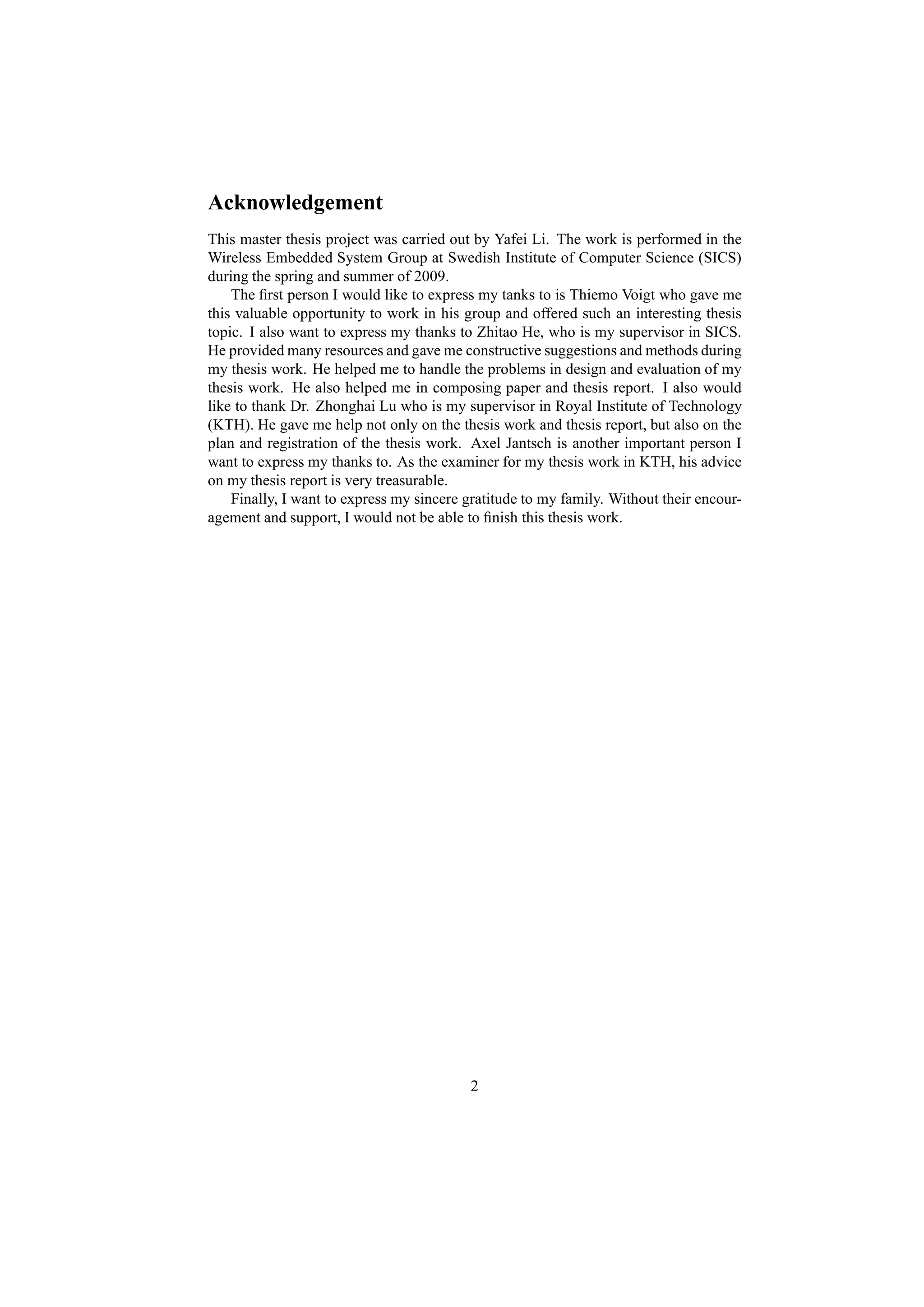Acknowledgement
This master thesis project was carried out by Yafei Li. The work is performed in the
Wireless Embedded System Group at Swedish Institute of Computer Science (SICS)
during the spring and summer of 2009.
    The ﬁrst person I would like to express my tanks to is Thiemo Voigt who gave me
this valuable opportunity to work in his group and offered such an interesting thesis
topic. I also want to express my thanks to Zhitao He, who is my supervisor in SICS.
He provided many resources and gave me constructive suggestions and methods during
my thesis work. He helped me to handle the problems in design and evaluation of my
thesis work. He also helped me in composing paper and thesis report. I also would
like to thank Dr. Zhonghai Lu who is my supervisor in Royal Institute of Technology
(KTH). He gave me help not only on the thesis work and thesis report, but also on the
plan and registration of the thesis work. Axel Jantsch is another important person I
want to express my thanks to. As the examiner for my thesis work in KTH, his advice
on my thesis report is very treasurable.
    Finally, I want to express my sincere gratitude to my family. Without their encour-
agement and support, I would not be able to ﬁnish this thesis work.




                                          2
 