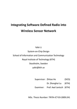  




Integrating Software Defined Radio into 
           Wireless Sensor Network 



                           Yafei Li 
                   System‐on‐Chip Design 
    School of Information and Communication Technology 
             Royal Institute of Technology (KTH) 
                    Stockholm, Sweden 
                        yafei@kth.se 




                          Supervisor:   Zhitao He        (SICS) 
                                       Dr. Zhonghai Lu   (KTH) 
                          Examiner:    Prof. Axel Jantsch   (KTH) 



                   MSc. Thesis Number: TRITA‐ICT‐EX‐2009:241
 