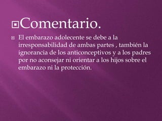Comentario.
 El embarazo adolecente se debe a la
irresponsabilidad de ambas partes , también la
ignorancia de los anticonceptivos y a los padres
por no aconsejar ni orientar a los hijos sobre el
embarazo ni la protección.
 