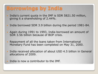 Borrowings by India


India's current quota in the IMF is SDR 5821.50 million,
giving it a shareholding of 2.44%.



India borrowed SDR 3.9 billion during the period 1981-84.



Again during 1991 to 1993, India borrowed an amount of
SDR 3.56 billion because of BOP crisis.



Repayment of all the loans taken from International
Monetary Fund has been completed on May 31, 2000.



India received allocation of about USD 4.5 billion in General
allocations of 2009.



India is now a contributor to the IMF.

 
