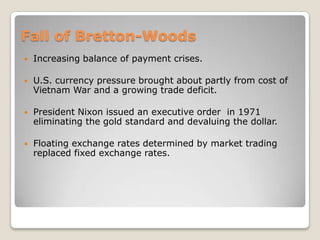 Fall of Bretton-Woods


Increasing balance of payment crises.



U.S. currency pressure brought about partly from cost of
Vietnam War and a growing trade deficit.



President Nixon issued an executive order in 1971
eliminating the gold standard and devaluing the dollar.



Floating exchange rates determined by market trading
replaced fixed exchange rates.

 