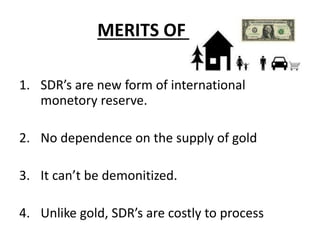 MERITS OF SDR
1. SDR’s are new form of international
monetory reserve.
2. No dependence on the supply of gold
3. It can’t be demonitized.
4. Unlike gold, SDR’s are costly to process
 