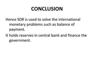 CONCLUSION
Hence SDR is used to solve the international
monetary problems such as balance of
payment.
It holds reserves in central bank and finance the
government.
 