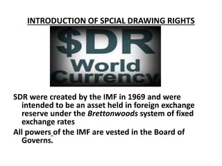 INTRODUCTION OF SPCIAL DRAWING RIGHTS
SDR were created by the IMF in 1969 and were
intended to be an asset held in foreign exchange
reserve under the Brettonwoods system of fixed
exchange rates
All powers of the IMF are vested in the Board of
Governs.
 