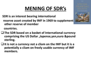 MENING OF SDR’s
SDR is an interest bearing international
reserve asset created by IMF in 1969 to supplement
other reserve of member
countries.
The SDR based on a basket of International currency
comprising the US Dollar ,Japense,yen,euro &pound
sterling.
It is not a currency not a cliam on the IMF but it is a
potentially a cliam on freely usable currency of IMF
members.
 