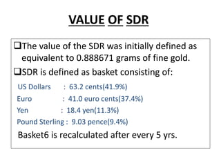 VALUE OF SDR
The value of the SDR was initially defined as
equivalent to 0.888671 grams of fine gold.
SDR is defined as basket consisting of:
US Dollars : 63.2 cents(41.9%)
Euro : 41.0 euro cents(37.4%)
Yen : 18.4 yen(11.3%)
Pound Sterling : 9.03 pence(9.4%)
Basket6 is recalculated after every 5 yrs.
 