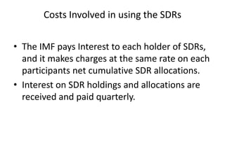 Costs Involved in using the SDRs
• The IMF pays Interest to each holder of SDRs,
and it makes charges at the same rate on each
participants net cumulative SDR allocations.
• Interest on SDR holdings and allocations are
received and paid quarterly.
 