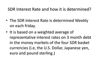 SDR Interest Rate and how it is determined?
• The SDR Interest Rate is determined Weekly
on each friday.
• It is based on a weighted average of
representative interest rates on 3 month debt
in the money markets of the four SDR basket
currencies (i.e, the U.S. Dollar, Japanese yen,
euro and pound sterling.)
 