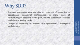 Why SDR?
• Borrower companies were not able to come out of stress due to
operational/ managerial inefficiencies, in many cases of
restructuring of accounts in the past, despite substantial sacrifices
made by the lending banks.
• Change of ownership to remove such operational / managerial
inefficiencies.
FOREDUCATIONAL/
REFERENCEUSE©SP
GUPTA,FCA,DISA,FAFD
 