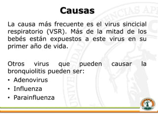 Causas
La causa más frecuente es el virus sincicial
respiratorio (VSR). Más de la mitad de los
bebés están expuestos a este virus en su
primer año de vida.
Otros virus que pueden causar la
bronquiolitis pueden ser:
• Adenovirus
• Influenza
• Parainfluenza
 