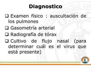 Diagnostico
 Examen físico : auscultación de
los pulmones
 Gasometría arterial
 Radiografía de tórax
 Cultivo de flujo nasal (para
determinar cuál es el virus que
está presente)
 