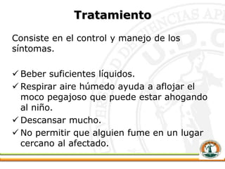 Tratamiento
Consiste en el control y manejo de los
síntomas.
 Beber suficientes líquidos.
 Respirar aire húmedo ayuda a aflojar el
moco pegajoso que puede estar ahogando
al niño.
 Descansar mucho.
 No permitir que alguien fume en un lugar
cercano al afectado.
 