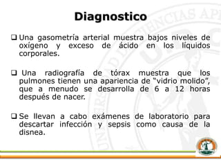 Diagnostico
 Una gasometría arterial muestra bajos niveles de
oxígeno y exceso de ácido en los líquidos
corporales.
 Una radiografía de tórax muestra que los
pulmones tienen una apariencia de “vidrio molido”,
que a menudo se desarrolla de 6 a 12 horas
después de nacer.
 Se llevan a cabo exámenes de laboratorio para
descartar infección y sepsis como causa de la
disnea.
 