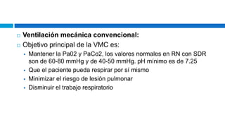  Ventilación mecánica convencional:
 Objetivo principal de la VMC es:
 Mantener la Pa02 y PaCo2, los valores normales en RN con SDR
son de 60-80 mmHg y de 40-50 mmHg. pH mínimo es de 7.25
 Que el paciente pueda respirar por sí mismo
 Minimizar el riesgo de lesión pulmonar
 Disminuir el trabajo respiratorio
 