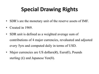Special Drawing Rights
• SDR’s are the monetary unit of the reserve assets of IMF.
• Created in 1969.
• SDR unit is defined as a weighted average sum of
contributions of 4 major currencies, revaluated and adjusted
every 5yrs and computed daily in terms of USD.
• Major currencies are US dollars(₴), Euro(€), Pounds
sterling (£) and Japanese Yen(¥).
 