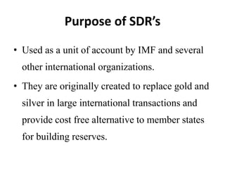 Purpose of SDR’s
• Used as a unit of account by IMF and several
other international organizations.
• They are originally created to replace gold and
silver in large international transactions and
provide cost free alternative to member states
for building reserves.
 