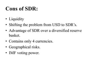 Cons of SDR:
• Liquidity
• Shifting the problem from USD to SDR’s.
• Advantage of SDR over a diversified reserve
basket.
• Contains only 4 currencies.
• Geographical risks.
• IMF voting power.
 