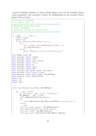 "connect"-Funktion realisiert. In diesem Skript können nun auch die jeweiligen Daten
weiter manipuliert und verarbeitet werden. Im nachfolgenden ist der erzeugte Python
Source Code zu sehen.
#!/ usr / bin /env python2
# −∗− coding : utf −8 −∗−
##################################################
# GNU Radio Python Flow Graph
# Title : Top Block
# Generated : Tue Nov 28 16:54:53 2017
##################################################
i f __name__ == ’__main__ ’ :
import ctypes
import sys
i f sys . platform . startswith ( ’ linux ’ ) :
try :
x11 = ctypes . c d l l . LoadLibrary ( ’ libX11 . so ’ )
x11 . XInitThreads ()
except :
print "Warning : ␣ f a i l e d ␣ to ␣XInitThreads () "
from PyQt4 import Qt
from gnuradio import analog
from gnuradio import audio
from gnuradio import eng_notation
from gnuradio import f i l t e r
from gnuradio import gr
from gnuradio import qtgui
from gnuradio import uhd
from gnuradio . eng_option import eng_option
from gnuradio . f i l t e r import f i r d e s
from gnuradio . qtgui import Range , RangeWidget
from optparse import OptionParser
import sip
import sys
import time
c l a s s top_block ( gr . top_block , Qt . QWidget) :
def __init__( s e l f ) :
gr . top_block . __init__( s e l f , "Top␣Block" )
Qt . QWidget . __init__( s e l f )
s e l f . setWindowTitle ( "Top␣Block" )
try :
s e l f . setWindowIcon (Qt . QIcon . fromTheme( ’ gnuradio−grc ’ ) )
except :
pass
s e l f . top_scroll_layout = Qt . QVBoxLayout ()
s e l f . setLayout ( s e l f . top_scroll_layout )
s e l f . top_scroll = Qt . QScrollArea ()
s e l f . top_scroll . setFrameStyle (Qt . QFrame . NoFrame)
21
 