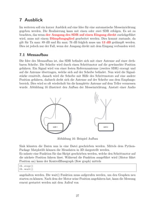 7 Ausblick
Im weiteren soll ein kurzer Ausblick auf eine Idee für eine automatische Messeinrichtung
gegeben werden. Die Realisierung kann mit einen oder zwei SDR erfolgen. Es sei zu
beachten, das wenn der Ausgang des SDR auf einen Eingang direkt zurückgeführt
wird, muss mit einem Dämpfungsglied gearbeitet werden. Dies kommt zustande, da
gilt für Tx max: 89 dB und Rx max: 76 dB folglich muss um 13 dB gedämpft werden.
Dies ist jedoch nur der Fall, wenn der Ausgang direkt mit dem Eingang verbunden wird.
7.1 Messaufbau
Die Idee des Messaufbau ist, das SDR beﬁndet sich mit einer Antenne auf einer dreh-
baren Scheibe. Die Scheibe wird durch einen Schrittmotor auf die gewünschte Position
gefahren. Ein Signal wird von einer festen Referenzantenne (zweites SDR) erzeugt und
auf die Antenne übertragen, welche sich auf der Scheibe beﬁndet. Nun wird die Signal-
stärke ermittelt, danach wird die Scheibe mit Hilfe des Schrittmotors auf eine andere
Position gefahren, dadurch dreht sich die Antenne auf der Scheibe aus dem Empfangs-
bereich. Dies wird so oft wiederholt bis die komplette Antenne auf dem Teller vermessen
wurde. Abbildung 16 illustriert den Aufbau der Messeinrichtung. Anstatt einer Audio
Abbildung 16: Beispiel Aufbau
Sink könnten die Daten nun in eine Datei geschrieben werden. Mittels dem Python-
Package Matplotlib können die Messdaten in 3D dargestellt werden.
Es müsste eine Funktion für das Skript geschrieben werden, welche den Schrittmotor auf
die nächste Position fahren lässt. Während die Funktion ausgeführt wird (Motor fährt
Position an) kann der Kontrollﬂussgraph (ﬂow graph) mittels
tb . stop ()
tb . wait ()
angehalten werden. Die wait() Funktion muss aufgerufen werden, um den Graphen neu
starten zu können. Nach dem der Motor seine Position angefahren hat, kann die Messung
erneut gestartet werden mit dem Aufruf von
27
 