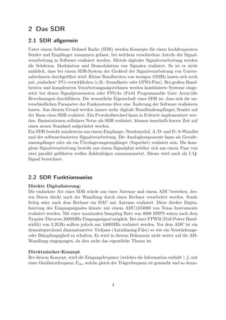 2 Das SDR
2.1 SDR allgemein
Unter einem Software Deﬁned Radio (SDR) werden Konzepte für einen hochfrequenten
Sender und Empfänger zusammen gefasst, bei welchem verschiedene Anteile der Signal-
verarbeitung in Software realisiert werden. Mittels digitaler Signalverarbeitung werden
die Selektion, Modulation und Demodulation von Signalen realisiert. So ist es nicht
unüblich, dass bei einem SDR-System der Großteil der Signalverarbeitung von Univer-
salrechnern durchgeführt wird. Kleine Bandbreiten von wenigen 10MHz lassen sich noch
mit „einfachen“ PCs verwirklichen (z.B.: Soundkarte oder GPIO-Pins). Bei großen Band-
breiten und komplexeren Verarbeitungsalgorithmen werden kombinierte Systeme einge-
setzt bei denen Signalprozessoren oder FPGAs (Field Programmable Gate Array)die
Berechnungen durchführen. Die wesentliche Eigenschaft eines SDR ist, dass sich die un-
terschiedlichen Parameter des Funksystems über eine Änderung der Software realisieren
lassen. Aus diesem Grund werden immer mehr digitale Rundfunkempfänger/Sender auf
der Basis eines SDR realisiert. Ein Protokollwechsel kann in Echtzeit implementiert wer-
den. Basisstationen zellularer Netze als SDR realisiert, können innerhalb kurzer Zeit auf
einen neuen Standard aufgerüstet werden.
Ein SDR besteht mindestens aus einem Empfangs-/Sendemodul, A/D- und D/A-Wandler
und der softwarebasierten Signalverarbeitung. Die Analogkomponente kann als Gerade-
ausempfänger oder als ein Überlagerungsempfänger (Superhet) realisiert sein. Die kom-
plexe Signalverarbeitung besteht aus einem Signalpfad welcher sich aus einem Paar von
zwei parallel geführten reellen Zahlenfolgen zusammensetzt. Dieses wird auch als I/Q-
Signal bezeichnet.
2.2 SDR Funktionsweise
Direkte Digitalisierung:
Die einfachste Art eines SDR würde aus einer Antenne und einem ADC bestehen, des-
sen Daten direkt nach der Wandlung durch einen Rechner verarbeitet werden. Sende
Seitig wäre nach dem Rechner ein DAC mit Antenne realisiert. Diese direkte Digita-
lisierung des Eingangssignales könnte mit einem ADC12J4000 von Texas Instruments
realisiert werden. Mit einer maximalen Sampling Rate von 4000 MSPS wären nach dem
Nyquist-Theorem 2000MHz Eingangssignal möglich. Bei einer FPWB (Full-Power Band-
width) von 3.2GHz sollten jedoch nur 1600MHz realisiert werden. Vor dem ADC ist ein
dementsprechend dimensionierter Tiefpass (Antialiasing-Filer) so wie ein Verstärkungs-
oder Dämpfungsglied zu schalten. Es wird in diesem Dokument nicht weiter auf die AD-
Wandlung eingegangen, da dies nicht das eigentliche Thema ist.
Direktmischer-Konzept
Bei diesem Konzept, wird die Eingangsfrequnez (welches die Information enthält ) fe mit
einer Oszillatorfrequenz FOsz welche gleich der Trägerfrequenz ist gemischt und so demo-
4
 