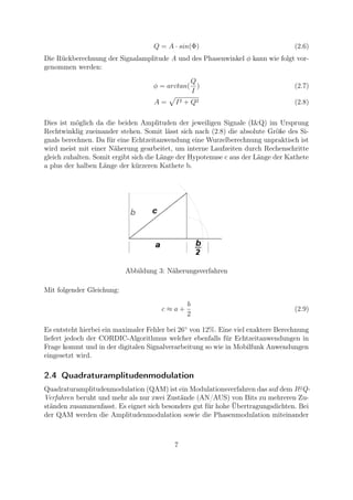 Q = A · sin(Φ) (2.6)
Die Rückberechnung der Signalamplitude A und des Phasenwinkel φ kann wie folgt vor-
genommen werden:
φ = arctan(
Q
I
) (2.7)
A = I2 + Q2 (2.8)
Dies ist möglich da die beiden Amplituden der jeweiligen Signale (I&Q) im Ursprung
Rechtwinklig zueinander stehen. Somit lässt sich nach (2.8) die absolute Größe des Si-
gnals berechnen. Da für eine Echtzeitanwendung eine Wurzelberechnung unpraktisch ist
wird meist mit einer Näherung gearbeitet, um interne Laufzeiten durch Rechenschritte
gleich zuhalten. Somit ergibt sich die Länge der Hypotenuse c aus der Länge der Kathete
a plus der halben Länge der kürzeren Kathete b.
Abbildung 3: Näherungsverfahren
Mit folgender Gleichung:
c ≈ a +
b
2
(2.9)
Es entsteht hierbei ein maximaler Fehler bei 26◦
von 12%. Eine viel exaktere Berechnung
liefert jedoch der CORDIC-Algorithmus welcher ebenfalls für Echtzeitanwendungen in
Frage kommt und in der digitalen Signalverarbeitung so wie in Mobilfunk Anwendungen
eingesetzt wird.
2.4 Quadraturamplitudenmodulation
Quadraturamplitudenmodulation (QAM) ist ein Modulationsverfahren das auf dem I&Q-
Verfahren beruht und mehr als nur zwei Zustände (AN/AUS) von Bits zu mehreren Zu-
ständen zusammenfasst. Es eignet sich besonders gut für hohe Übertragungsdichten. Bei
der QAM werden die Amplitudenmodulation sowie die Phasenmodulation miteinander
7
 