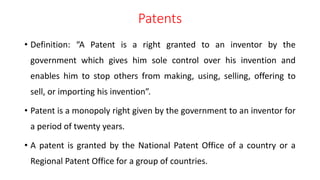 Patents
• Definition: “A Patent is a right granted to an inventor by the
government which gives him sole control over his invention and
enables him to stop others from making, using, selling, offering to
sell, or importing his invention”.
• Patent is a monopoly right given by the government to an inventor for
a period of twenty years.
• A patent is granted by the National Patent Office of a country or a
Regional Patent Office for a group of countries.
 