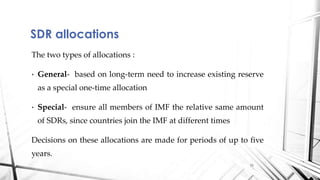 The two types of allocations :
• General- based on long-term need to increase existing reserve
as a special one-time allocation
• Special- ensure all members of IMF the relative same amount
of SDRs, since countries join the IMF at different times
Decisions on these allocations are made for periods of up to five
years.
SDR allocations
11
 
