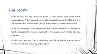 • SDRs are used as a unit of account by the IMF and several other international
organizations. A few countries peg their currencies against SDRs, and it is
also used to denominate some private international financial instruments
• SDRs can be used in transactions with the IMF. For example, it can be used
for the repayment of loans or payment of the reserve asset portion of quota
increases
• In the Euro zone, the Euro is displacing the SDR as a basis to set values of
various currencies, including Latvian Lats.
Use of SDR
12
 