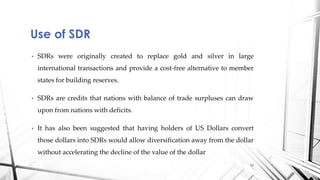• SDRs were originally created to replace gold and silver in large
international transactions and provide a cost-free alternative to member
states for building reserves.
• SDRs are credits that nations with balance of trade surpluses can draw
upon from nations with deficits.
• It has also been suggested that having holders of US Dollars convert
those dollars into SDRs would allow diversification away from the dollar
without accelerating the decline of the value of the dollar
Use of SDR
13
 