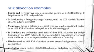 • Bosnia and Herzegovina used a substantial portion of its SDR holdings to
help finance its 2009 budget deficit.
• Malawi, facing a foreign exchange shortage, used the 2009 special allocation
of SDRs in November 2009.
• Mauritania, facing a deteriorating fiscal position, used a significant portion
of its 2009 SDR allocations to help close a fiscal financing gap.
• In Moldova, the authorities used most of their SDR allocation for budget
financing in late 2009, helping to clear accumulated expenditure arrears and
reduce reliance on more expensive short-term domestic financing.
• Ukraine used its 2009 SDR allocations to meet external obligations to natural
gas suppliers
• Zimbabwe used a portion of its SDR holdings for budgetary purposes.
SDR allocation examples
14
 