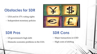 • USA and its 17% voting rights
• Independent monetary policies
Obstacles for SDR
SDR Pros
• US government’s high debt
• Domestic economic problems in the USA
SDR Cons
• Major transactions in USD
• High costs of shifting
16
 