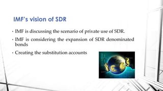 • IMF is discussing the scenario of private use of SDR.
• IMF is considering the expansion of SDR denominated
bonds
• Creating the substitution accounts
IMF’s vision of SDR
17
 