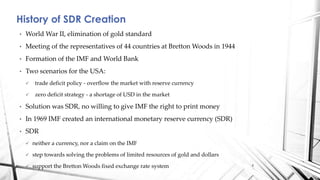 History of SDR Creation
• World War II, elimination of gold standard
• Meeting of the representatives of 44 countries at Bretton Woods in 1944
• Formation of the IMF and World Bank
• Two scenarios for the USA:
 trade deficit policy - overflow the market with reserve currency
 zero deficit strategy - a shortage of USD in the market
• Solution was SDR, no willing to give IMF the right to print money
• In 1969 IMF created an international monetary reserve currency (SDR)
• SDR
 neither a currency, nor a claim on the IMF
 step towards solving the problems of limited resources of gold and dollars
 support the Bretton Woods fixed exchange rate system 4
 