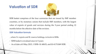 SDR basket comprises of the four currencies that are issued by IMF member
countries, or by monetary unions that include IMF members, with the largest
value of exports of goods and services during the 5-year period ending 12
months before the effective date of the revision.
SDR Valuation formula
, where X= exports and R= reserve holdings, in levels in SDRs
• SDR basket is revalued once in 5 years
• As of date of 8 May 2015, 1 SDR= $1.40633, and $1=0.711069 SDR.
Valuation of SDR
6
 