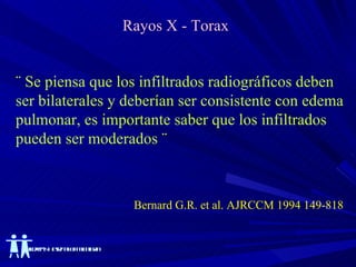 Rayos X - Torax ¨ Se piensa que los infiltrados radiográficos deben  ser bilaterales y deberían ser consistente con edema pulmonar, es importante saber que los infiltrados  pueden ser moderados ¨ Bernard G.R. et al. AJRCCM 1994 149-818 