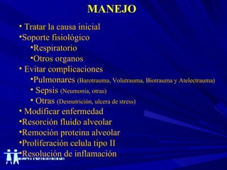 MANEJO Tratar la causa inicial Soporte fisiológico Respiratorio Otros organos Evitar complicaciones Pulmonares  (Barotrauma, Volutrauma, Biotrauma y Atelectrauma) Sepsis  (Neumonia, otras) Otras  (Desnutrición, ulcera de stress) Modificar enfermedad Resorción fluido alveolar Remoción proteina alveolar Proliferación celula tipo II Resolución de inflamación 