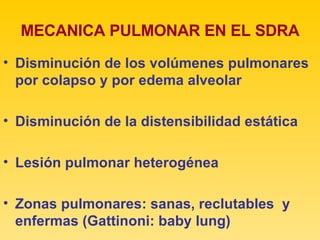 MECANICA PULMONAR EN EL SDRA Disminución de los volúmenes pulmonares por colapso y por edema alveolar Disminución de la distensibilidad estática Lesión pulmonar heterogénea  Zonas pulmonares: sanas, reclutables  y enfermas (Gattinoni: baby lung) 