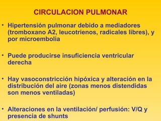 CIRCULACION PULMONAR Hipertensión pulmonar debido a mediadores (tromboxano A2, leucotrienos, radicales libres), y por microembolia Puede producirse insuficiencia ventricular derecha Hay vasoconstricción hipóxica y alteración en la distribución del aire (zonas menos distendidas son menos ventiladas) Alteraciones en la ventilación/ perfusión: V/Q y presencia de shunts 