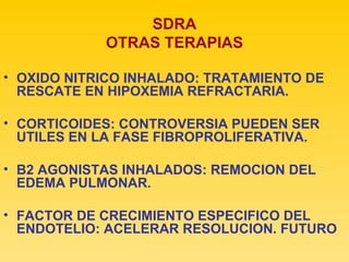 SDRA OTRAS TERAPIAS OXIDO NITRICO INHALADO: TRATAMIENTO DE RESCATE EN HIPOXEMIA REFRACTARIA. CORTICOIDES: CONTROVERSIA PUEDEN SER UTILES EN LA FASE FIBROPROLIFERATIVA. B2 AGONISTAS INHALADOS: REMOCION DEL EDEMA PULMONAR. FACTOR DE CRECIMIENTO ESPECIFICO DEL ENDOTELIO: ACELERAR RESOLUCION. FUTURO 