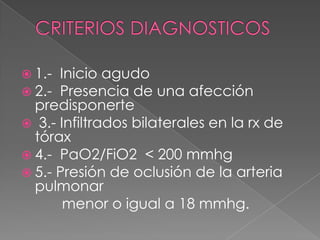  1.- Inicio agudo
 2.- Presencia de una afección
  predisponerte
 3.- Infiltrados bilaterales en la rx de
  tórax
 4.- PaO2/FiO2 < 200 mmhg
 5.- Presión de oclusión de la arteria
  pulmonar
       menor o igual a 18 mmhg.
 