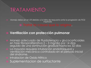    Manejo debe ser en UTI debido a la falta de respuesta ante la progresión de FiO2
                                       inspirada
                Tratar la causa que lo origina.

   Ventilación con protección pulmonar

 Manejo adecuado de Fluidoterapia y glucocorticoides
  en fase fibroproliferativa 2 – 3 mg/día por 14 días
  seguido de una sisminución gradual hasta los 32 días
 La mayoría requiere intubación endotraqueal y
  ventilación mecánica controlada en el periodo inicial
  del síndrome.
 Inhalacion de Oxido Nítrico
   Suplementacion de surfactante
 