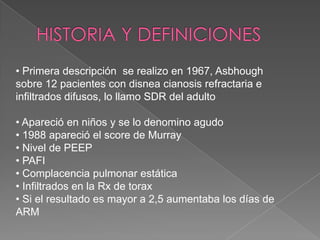 • Primera descripción se realizo en 1967, Asbhough
sobre 12 pacientes con disnea cianosis refractaria e
infiltrados difusos, lo llamo SDR del adulto

• Apareció en niños y se lo denomino agudo
• 1988 apareció el score de Murray
• Nivel de PEEP
• PAFI
• Complacencia pulmonar estática
• Infiltrados en la Rx de torax
• Si el resultado es mayor a 2,5 aumentaba los días de
ARM
 