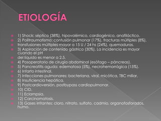    1) Shock: séptico (38%), hipovolémico, cardiogénico, anafiláctico.
   2) Politraumatismo: contusión pulmonar (17%), fracturas múltiples (8%),
   transfusiones múltiples mayor a 15 U / 24 hs (24%), quemaduras.
   3) Aspiración de contenido gástrico (30%). La incidencia es mayor
    cuando el pH
   del líquido es menor a 2.5.
   4) Posoperatorio de cirugía abdominal (esófago – páncreas).
   5) Pancreatitis aguda: edematosa (5%), necrohemorrágica (15%).
   6) Infarto intestinal.
   7) Infecciones pulmonares: bacteriana, viral, micótica, TBC miliar.
   8) Insuficiencia hepática.
   9) Postcardioversión, postbypass cardiopulmonar.
   10) CID.
   11) Eclampsia.
   12) Carcinomatosis.
   13) Gases irritantes: cloro, nitrato, sulfato, cadmio, organofosforados,
    humo.
 