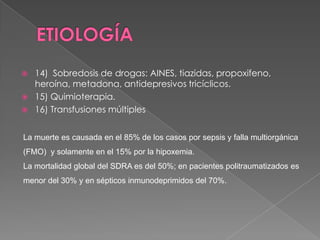    14) Sobredosis de drogas: AINES, tiazidas, propoxifeno,
    heroína, metadona, antidepresivos tricíclicos.
   15) Quimioterapia.
   16) Transfusiones múltiples


La muerte es causada en el 85% de los casos por sepsis y falla multiorgánica
(FMO) y solamente en el 15% por la hipoxemia.
La mortalidad global del SDRA es del 50%; en pacientes politraumatizados es
menor del 30% y en sépticos inmunodeprimidos del 70%.
 