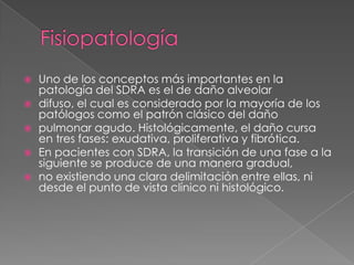   Uno de los conceptos más importantes en la
    patología del SDRA es el de daño alveolar
   difuso, el cual es considerado por la mayoría de los
    patólogos como el patrón clásico del daño
   pulmonar agudo. Histológicamente, el daño cursa
    en tres fases: exudativa, proliferativa y fibrótica.
   En pacientes con SDRA, la transición de una fase a la
    siguiente se produce de una manera gradual,
   no existiendo una clara delimitación entre ellas, ni
    desde el punto de vista clínico ni histológico.
 