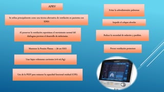 APRV
Impedir el colapso alveolar
Evitar la sobredistensión pulmonar
Mantener la Presión Plateau < 30 cm H2O
Usar bajos volúmenes corrientes (4-6 mL/kg)
Uso de la PEEP para restaurar la capacidad funcional residual (CFR).
Reduce la necesidad de sedación y parálisis.
Se utiliza principalmente como una técnica alternativa de ventilación en pacientes con
SDRA
Provee ventilación protectora
Al preservar la ventilación espontánea el movimiento normal del
diafragma previene el desarrollo de atelectasias.
 